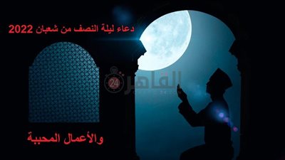  دعاء ليلة النصف من شعبان مكتوب كامل والأعمال المحببة فيه.. 6 فضائل من السنة النبوية