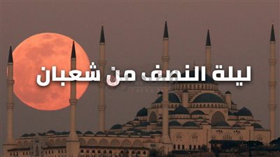 اليوم موعد ليلة النصف من شعبان 2023.. ننشر عدد ساعاتها ونص الدعاء مكتوبا وكيفية الاحتفال بها